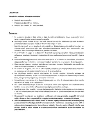 Lección 3B:
Introduzca datos de diferentes maneras
 Dispositivos manuales.
 Dispositivos de entrada ópticos.
 Dispositivos de entrada audiovisuales.
Resumen
 En un sistema basado en lápiz, utiliza un lápiz (también conocido como stylus) para escribir en un
tablero especial o directamente sobre la pantalla.
 Las computadoras basadas en lápiz son útiles para escribir notas o seleccionar opciones de menús,
pero no son adecuadas para introducir documentos largos de texto.
 Los sistemas touch screen aceptan la introducción de datos directamente desde el monitor. Los
sistemas touch screen son útiles para seleccionar opciones de menús, pero no son útiles para
introducir texto u otros tipos de datos en grandes cantidades.
 Un controlador de juegos es un dispositivo de entrada especial que acepta la introducción de datos
del usuario para jugar. Los dos principales tipos de controladores de juegos son el joystick y el game
pad.
 Los lectores de código de barras, como los que se utilizan en las tiendas de comestibles, pueden leer
códigos de barras, traducirlos a números e introducir los números en un sistema de computación.
 El escáner de imágenes convierte las imágenes impresas a formatos digitalizados que pueden ser
almacenados y manipulados en computadoras.
 Un escáner de imágenes junto con un software OCR puede traducir una página de texto a una cadena
de códigos de caracteres dentro de la memoria de la computadora.
 Los micrófonos pueden aceptar información de entrada auditiva. Utilizando software de
reconocimiento de texto, puede utilizar su micrófono como un dispositivo de entrada para dictar
texto, navegar en los programas y seleccionar comandos.
 Para utilizar un micrófono u otros dispositivos de audio con el fin de introducir datos, debe instalar
una tarjeta de sonido en su computadora.
 Una tarjeta de sonido recoge las señales análogas de sonido y las digitaliza. Una tarjeta de sonido
también puede convertir las señales de sonidos digitales en señales análogas.
 Las cámaras de video para PC y cámaras digitales pueden digitalizar imágenes de movimiento pleno
y fijas, las cuales pueden ser almacenadas y editadas en una PC o transmitidas a través de una LAN o
de Internet.
 Si nuestra PC cuenta con una tarjeta de sonido con entradas apropiadas es posible introducir
música desde un disco compacto (CD), reproductor de cintas, radio e incluso un tocadiscos.
 Si su tarjeta de sonido cuenta con un puerto de interfaz digital para instrumentos musicales (MIDI),
puede conectar muchos tipos de instrumentos musicales electrónicos a su computadora. MIDI es
extremadamente popular entre los músicos de todos los tipos, los cuales utilizan la interfaz para
escribir, grabar y editar música, e incluso para controlar instrumentos y efectos durante sus
presentaciones.
 