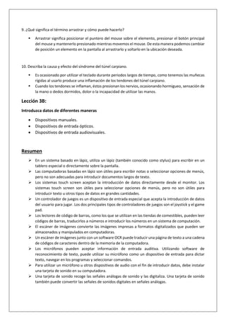 9. ¿Qué significa el término arrastrar y cómo puede hacerlo?
 Arrastrar significa posicionar el puntero del mouse sobre el elemento, presionar el botón principal
del mouse y mantenerlo presionado mientras movemos el mouse. De esta manera podemos cambiar
de posición un elemento en la pantalla al arrastrarlo y soltarlo en la ubicación deseada.
10. Describa la causa y efecto del síndrome del túnel carpiano.
 Es ocasionado por utilizar el teclado durante periodos largos de tiempo, como tenemos las muñecas
rígidas al usarlo produce una inflamación de los tendones del túnel carpiano.
 Cuando los tendones se inflaman, éstos presionan los nervios, ocasionando hormigueo, sensación de
la mano o dedos dormidos, dolor o la incapacidad de utilizar las manos.
Lección 3B:
Introduzca datos de diferentes maneras
 Dispositivos manuales.
 Dispositivos de entrada ópticos.
 Dispositivos de entrada audiovisuales.
Resumen
 En un sistema basado en lápiz, utiliza un lápiz (también conocido como stylus) para escribir en un
tablero especial o directamente sobre la pantalla.
 Las computadoras basadas en lápiz son útiles para escribir notas o seleccionar opciones de menús,
pero no son adecuadas para introducir documentos largos de texto.
 Los sistemas touch screen aceptan la introducción de datos directamente desde el monitor. Los
sistemas touch screen son útiles para seleccionar opciones de menús, pero no son útiles para
introducir texto u otros tipos de datos en grandes cantidades.
 Un controlador de juegos es un dispositivo de entrada especial que acepta la introducción de datos
del usuario para jugar. Los dos principales tipos de controladores de juegos son el joystick y el game
pad.
 Los lectores de código de barras, como los que se utilizan en las tiendas de comestibles, pueden leer
códigos de barras, traducirlos a números e introducir los números en un sistema de computación.
 El escáner de imágenes convierte las imágenes impresas a formatos digitalizados que pueden ser
almacenados y manipulados en computadoras.
 Un escáner de imágenes junto con un software OCR puede traducir una página de texto a una cadena
de códigos de caracteres dentro de la memoria de la computadora.
 Los micrófonos pueden aceptar información de entrada auditiva. Utilizando software de
reconocimiento de texto, puede utilizar su micrófono como un dispositivo de entrada para dictar
texto, navegar en los programas y seleccionar comandos.
 Para utilizar un micrófono u otros dispositivos de audio con el fin de introducir datos, debe instalar
una tarjeta de sonido en su computadora.
 Una tarjeta de sonido recoge las señales análogas de sonido y las digitaliza. Una tarjeta de sonido
también puede convertir las señales de sonidos digitales en señales análogas.
 