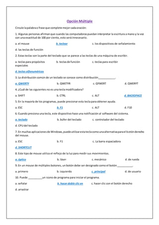 Opción Múltiple
Circule lapalabrao frase que complete mejor cadaoración:
1. Algunas personas afirmanque cuando las computadoraspuedan interpretar la escritura a mano y la voz
con una exactitud de 100 por ciento, esto será innecesario.
a. el mouse b. teclear c. los dispositivos de señalamiento
d. las teclas de función
2. Estas teclas son la parte del teclado que se parece a las teclas de una máquina de escribir.
a. teclaspara propósitos b. teclasde función c. teclaspara escribir
especiales
d. teclas alfanuméricas
3. La distribución común de un teclado se conoce como distribución____________.
a. QWERTY b. QWETYR c. QYWERT d. QWERYT
4. ¿Cuál de las siguientes no es una tecla modificadora?
a. SHIFT b. CTRL c. ALT d. BACKSPACE
5. En la mayoría de los programas, puede presionar esta tecla para obtener ayuda.
a. ESC b. F1 c. ALT d. F10
6. Cuando presiona una tecla, este dispositivo hace una notificación al software del sistema.
a. teclado b. búfer del teclado c. controlador del teclado
d. CPU del teclado
7. En muchasaplicacionesde Windows,puedeutilizarestateclacomounaalternativaparael botónderecho
del mouse.
a. ESC b. F1 c. La barra espaciadora
d. SHORTCUT
8. Este tipo de mouse utiliza el reflejo de la luz para medir sus movimientos.
a. óptico b. láser c. mecánico d. de rueda
9. En un mouse de múltiples botones, un botón debe ser designado como el botón___________.
a. primero b. izquierdo c. principal d. de usuario
10. Puede __________un icono de programa para iniciar el programa.
a. señalar b. hacer doble clic en c. hacer clic con el botón derecho
d. arrastrar
 