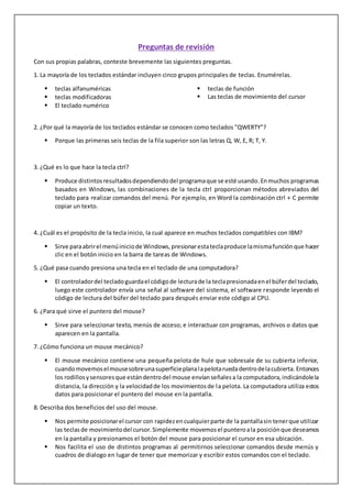 Preguntas de revisión
Con sus propias palabras, conteste brevemente las siguientes preguntas.
1. La mayoría de los teclados estándar incluyen cinco grupos principales de teclas. Enumérelas.
 teclas alfanuméricas
 teclas modificadoras
 El teclado numérico
 teclas de función
 Las teclas de movimiento del cursor
2. ¿Por qué la mayoría de los teclados estándar se conocen como teclados "QWERTY"?
 Porque las primeras seis teclas de la fila superior son las letras Q, W, E, R; T, Y.
3. ¿Qué es lo que hace la tecla ctrl?
 Produce distintosresultadosdependiendo del programaque se esté usando.Enmuchos programas
basados en Windows, las combinaciones de la tecla ctrl proporcionan métodos abreviados del
teclado para realizar comandos del menú. Por ejemplo, en Word la combinación ctrl + C permite
copiar un texto.
4. ¿Cuál es el propósito de la tecla inicio, la cual aparece en muchos teclados compatibles con IBM?
 Sirve paraabrirel menúiniciode Windows,presionarestateclaproduce lamismafunciónque hacer
clic en el botón inicio en la barra de tareas de Windows.
5. ¿Qué pasa cuando presiona una tecla en el teclado de una computadora?
 El controladordel tecladoguardael códigode lecturade la teclapresionadaenel búferdel teclado,
luego este controlador envía una señal al software del sistema, el software responde leyendo el
código de lectura del búfer del teclado para después enviar este código al CPU.
6. ¿Para qué sirve el puntero del mouse?
 Sirve para seleccionar texto, menús de acceso; e interactuar con programas, archivos o datos que
aparecen en la pantalla.
7. ¿Cómo funciona un mouse mecánico?
 El mouse mecánico contiene una pequeña pelota de hule que sobresale de su cubierta inferior,
cuandomovemoselmousesobreunasuperficieplanalapelotaruedadentrodelacubierta.Entonces
los rodillosysensoresque estándentrodel mouse envíanseñalesa la computadora,indicándolela
distancia, la dirección y la velocidadde los movimientosde la pelota. La computadora utiliza estos
datos para posicionar el puntero del mouse en la pantalla.
8. Describa dos beneficios del uso del mouse.
 Nos permite posicionarel cursor con rapidezencualquierparte de la pantallasin tenerque utilizar
las teclasde movimientodel cursor.Simplemente movemos el punteroala posiciónque deseamos
en la pantalla y presionamos el botón del mouse para posicionar el cursor en esa ubicación.
 Nos facilita el uso de distintos programas al permitirnos seleccionar comandos desde menús y
cuadros de dialogo en lugar de tener que memorizar y escribir estos comandos con el teclado.
 