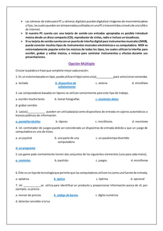  Las cámaras de videopara PC y cámaras digitalespuedendigitalizarimágenesde movimientopleno
y fijas,lascualespuedenseralmacenadasyeditadasenunaPCotransmitidasatravésde una LAN o
de Internet.
 Si nuestra PC cuenta con una tarjeta de sonido con entradas apropiadas es posible introducir
música desde un disco compacto (CD), reproductor de cintas, radio e incluso un tocadiscos.
 Si su tarjeta de sonidocuentaconun puertode interfazdigital para instrumentosmusicales(MIDI),
puede conectar muchos tipos de instrumentos musicales electrónicosa su computadora. MIDI es
extremadamente popular entre los músicos de todos los tipos, los cuales utilizan la interfaz para
escribir, grabar y editar música, e incluso para controlar instrumentos y efectos durante sus
presentaciones.
Opción Múltiple
Circule lapalabrao frase que complete mejorcadaoración:
1. En unsistemabasadoenlápiz,puedeutilizarellápizcomoun(a)____________para seleccionarcomandos.
a. teclado b. dispositivo de c. antena d. micrófono
señalamiento señalamiento
2. Las computadoras basadas en lápices se utilizan comúnmente para este tipo de trabajo.
a. escribir mucho texto b. tomar fotografías c. recolectar datos
d. grabar sonidos
3. Las(os)____________ pueden ser utilizadas(os) como dispositivos de entrada en cajeros automáticos o
kioscos públicos de información.
a. pantallastáctiles b. lápices c. micrófonos d. monitores
4. Un controlador de juegos puede ser considerado un dispositivo de entrada debido a que un juego de
computadora es uno de éstos.
a. un joystick b. una parte de una c. un pasatiempodivertido
c computadora
d. un programa
5. Los game pads normalmente tienen dos conjuntos de los siguientes elementos (uno para cada mano),
a. controles b.joysticks c. juegos d.micrófonos
6. Éste esun tipode tecnologíaque permite que lascomputadorasutilicenluzcomounafuente de entrada,
a. optativa b. óptica c. óptima d. opcional
7. Un ____________se utiliza para identificar un producto y proporcionar información acerca de él, por
ejemplo, su precio.
a. revisor de precios b. código de barras c. dígito numérico
d. detector sensible a la luz
 