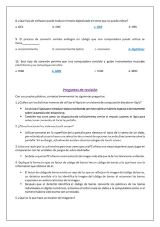 8. ¿Qué tipo de software puede traducir el texto digitalizado en texto que se puede editar?
a. OCS b. ORC c. OCR d. ORS
9. El proceso de convertir sonidos análogos en código que una computadora puede utilizar se
llama____________.
a. reconocimiento b. reconocimiento óptico c. reconocer d. digitalizar
10. Este tipo de conexión permite que una computadora controle y grabe instrumentos musicales
electrónicos y se comunique con ellos.
a. DIMI b. MIDI c. DIIM d. MDII
Preguntas de revisión
Con sus propias palabras, conteste brevemente las siguientes preguntas.
1. ¿Cuáles son las distintas maneras de utilizar el lápiz en un sistema de computación basado en lápiz?
 Se utilizael lápizparaintroducirdatosescribiendoconeste sobreuntableroespecial odirectamente
sobre la pantalla del dispositivo.
 También nos sirve como un dispositivo de señalamiento similar al mouse; usamos el lápiz para
seleccionar comandos al tocar la pantalla.
2. ¿Cómo funcionan los sistemas touch screen?
 Utilizan sensores en la superficie de la pantalla para detectar el tacto de la yema de un dedo,
permitiendoal usuariohaceruna selecciónde unmenúde opcionestocandodirectamentesobre la
pantalla. Sin embargo, actualmente existen otras tecnologías de touch screen.
3. Liste una razónpor la cual muchaspersonascreenque unaPCofrece una mejorexperienciaparajugaren
comparación con las unidades de juegos de video dedicadas.
 Se debe a que las PCofrecenunaresoluciónde imagenmásaltaque la de los televisores estándar.
4. Explique la forma en que un lector de código de barras lee un código de barras y lo que hace con la
información que obtiene de él.
 El lector de códigode barras emite un rayo de luz que se reflejaenla imagendel código de barras,
un detector sensible a la luz identifica la imagen del código de barras al reconocer las barras
especiales en ambos extremos de la imagen.
 Después que el detector identifica el código de barras convierte los patrones de las barras
individuales en dígitos numéricos, entonces el lector envía los datos a la computadora como si el
número hubiera sido escrito con un teclado.
5. ¿Qué es lo que hace un escáner de imágenes?
 