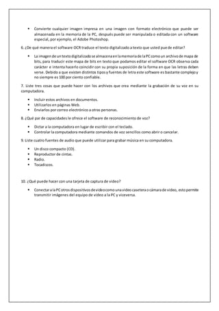  Convierte cualquier imagen impresa en una imagen con formato electrónico que puede ser
almacenada en la memoria de la PC, después puede ser manipulada o editada con un software
especial, por ejemplo, el Adobe Photoshop.
6. ¿De qué manera el software OCR traduce el texto digitalizado a texto que usted puede editar?
 La imagende untextodigitalizadose almacenaenlamemoriade laPCcomoun archivode mapa de
bits, para traducir este mapa de bits en texto que podamos editar el software OCR observa cada
carácter e intenta hacerlo coincidir con su propia suposición de la forma en que las letras deben
verse. Debido a que existen distintos tiposy fuentes de letra este software es bastante complejoy
no siempre es 100 por ciento confiable.
7. Liste tres cosas que puede hacer con los archivos que crea mediante la grabación de su voz en su
computadora.
 Incluir estos archivos en documentos.
 Utilizarlos en páginas Web.
 Enviarlos por correo electrónico a otras personas.
8. ¿Qué par de capacidades le ofrece el software de reconocimiento de voz?
 Dictar a la computadora en lugar de escribir con el teclado.
 Controlar la computadora mediante comandos de voz sencillos como abrir o cancelar.
9. Liste cuatro fuentes de audio que puede utilizar para grabar música en su computadora.
 Un disco compacto (CD).
 Reproductor de cintas.
 Radio.
 Tocadiscos.
10. ¿Qué puede hacer con una tarjeta de captura de video?
 ConectaralaPCotrosdispositivosdevideocomounavideocaseteraocámarade video, estopermite
transmitir imágenes del equipo de video a la PC y viceversa.
 