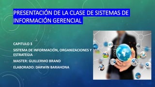 PRESENTACIÓN DE LA CLASE DE SISTEMAS DE
INFORMACIÓN GERENCIAL
CAPITULO 3
SISTEMA DE INFORMACIÓN, ORGANIZACIONES Y
ESTRATEGIA
MASTER: GUILLERMO BRAND
ELABORADO: DARWIN BARAHONA
 