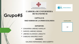 CARRERA DE ENFERMERIA
HUMANISMO II
CAPÍTULO III:
RAIZ HUMANA DE LA CRISIS ECOLOGICA
EXPOSITOR:
 CHAVARRIA JIMENEZ KAROLAY
 GARCES JIMENEZ ARIANA
 JIMENEZ ALVARADO JAMILETH
 CABEZAS ORDOÑEZ DAISY
DOCENTE:
GALARZA HERNANDEZ, MAX ALBERTO
Grupo#5
10
CALIFICACIÓN
 