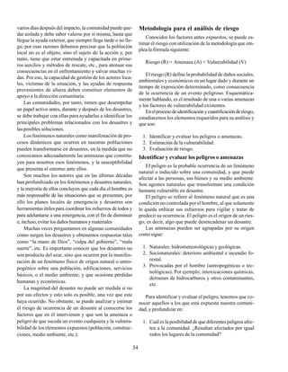 34
varios días después del impacto, la comunidad puede que-
dar aislada y debe saber valerse por sí misma, hasta que
llegue la ayuda exterior, que siempre llega tarde o no lle-
ga; por esas razones debemos precisar que la población
local no es el objeto, sino el sujeto de la acción y, por
tanto, tiene que estar entrenada y capacitada en prime-
ros auxilios y métodos de rescate, etc., para atenuar sus
consecuencias en el enfrentamiento y salvar muchas vi-
das. Por eso, la capacidad de gestión de los actores loca-
les, víctimas de la situación, y las ayudas de respuesta
provenientes de afuera deben constituir elementos de
apoyo a la dirección comunitaria.
Las comunidades, por tanto, tienen que desempeñar
un papel activo antes, durante y después de los desastres,
se debe trabajar con ellas para ayudarlas a identificar los
principales problemas relacionados con los desastres y
las posibles soluciones.
Los fenómenos naturales como manifestación de pro-
cesos dinámicos que ocurren en nuestras poblaciones
pueden transformarse en desastres, en la medida que no
conozcamos adecuadamente las amenazas que constitu-
yen para nosotros esos fenómenos, y la susceptibilidad
que presenta el entorno ante ellos.
Son muchos los autores que en las últimas décadas
han profundizado en los fenómenos y desastres naturales,
y la mayoría de ellos concluyen que cada día el hombre es
más responsable de las situaciones que se presentan, por
ello los planes locales de emergencia y desastres son
herramientas útiles para coordinar los esfuerzos de todos y
para adelantarse a una emergencia, con el fin de disminuir
e, incluso, evitar los daños humanos y materiales
Muchas veces preguntamos en algunas comunidades
cómo surgen los desastres y obtenemos respuestas tales
como “la mano de Dios”, “culpa del gobierno”, “mala
suerte”, etc. Es importante conocer que los desastres no
son producto del azar, sino que ocurren por la manifes-
tación de un fenómeno físico de origen natural o antro-
pogénico sobre una población, edificaciones, servicios
básicos, o el medio ambiente, y que ocasiona pérdidas
humanas y económicas.
La magnitud del desastre no puede ser medida si no
por sus efectos y esto solo es posible, una vez que este
haya ocurrido. No obstante, se puede analizar y estimar
el riesgo de ocurrencia de un desastre al conocerse los
factores que en él intervienen y que son la amenaza o
peligro de que suceda un evento cualquiera y la vulnera-
bilidad de los elementos expuestos (población, construc-
ciones, medio ambiente, etc.).
Metodología para el análisis de riesgo
Conocidos los factores antes expuestos, se puede es-
timar el riesgo con utilización de la metodología que em-
plea la fórmula siguiente:
Riesgo (R) = Amenaza (A) × Vulnerabilidad (V)
El riesgo (R) define la probabilidad de daños sociales,
ambientales y económicos en un lugar dado y durante un
tiempo de exposición determinado, como consecuencia
de la ocurrencia de un evento peligroso. Esquemática-
mente hablando, es el resultado de una o varias amenazas
y los factores de vulnerabilidad existentes.
Enelprocesodeidentificaciónycuantificaciónderiesgo,
estudiaremos los elementos requeridos para su análisis y
que son:
1. Identificar y evaluar los peligros o amenazas.
2. Estimación de la vulnerabilidad.
3. Evaluación de riesgo.
Identificar y evaluar los peligros o amenazas
El peligro es la probable ocurrencia de un fenómeno
natural o inducido sobre una comunidad, y que puede
afectar a las personas, sus bienes y su medio ambiente.
Son agentes naturales que transforman una condición
humana vulnerable en desastre.
El peligro se refiere al fenómeno natural que es una
condición no controlada por el hombre, al que solamente
le queda enfocar sus esfuerzos para vigilar y tratar de
predecir su ocurrencia. El peligro es el origen de un ries-
go, es decir, algo que puede desencadenar un desastre.
Las amenazas pueden ser agrupadas por su origen
como sigue:
1. Naturales: hidrometeorológicas y geológicas.
2. Socionaturales: deterioro ambiental e incendio fo-
restal.
3. Provocadas por el hombre (antropogénicas o tec-
nológicas). Por ejemplo, intoxicaciones químicas,
derrames de hidrocarburos y otros contaminantes,
etc.
Para identificar y evaluar el peligro, tenemos que co-
nocer aquellos a los que está expuesta nuestra comuni-
dad, y profundizar en:
1. Cuál es la posibilidad de que diferentes peligros afec-
ten a la comunidad. ¿Resultan afectados por igual
todos los lugares de la comunidad?
 