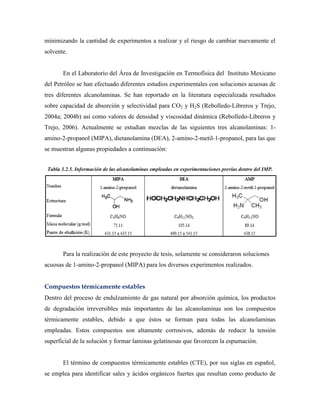 minimizando la cantidad de experimentos a realizar y el riesgo de cambiar nuevamente el
solvente.
En el Laboratorio del Área de Investigación en Termofísica del Instituto Mexicano
del Petróleo se han efectuado diferentes estudios experimentales con soluciones acuosas de
tres diferentes alcanolaminas. Se han reportado en la literatura especializada resultados
sobre capacidad de absorción y selectividad para CO2 y H2S (Rebolledo-Libreros y Trejo,
2004a; 2004b) así como valores de densidad y viscosidad dinámica (Rebolledo-Libreros y
Trejo, 2006). Actualmente se estudian mezclas de las siguientes tres alcanolaminas: 1-
amino-2-propanol (MIPA), dietanolamina (DEA), 2-amino-2-metil-1-propanol, para las que
se muestran algunas propiedades a continuación:
Tabla 3.2.5. Información de las alcanolaminas empleadas en experimentaciones previas dentro del IMP.
Para la realización de este proyecto de tesis, solamente se consideraron soluciones
acuosas de 1-amino-2-propanol (MIPA) para los diversos experimentos realizados.
Compuestos térmicamente estables
Dentro del proceso de endulzamiento de gas natural por absorción química, los productos
de degradación irreversibles más importantes de las alcanolaminas son los compuestos
térmicamente estables, debido a que éstos se forman para todas las alcanolaminas
empleadas. Estos compuestos son altamente corrosivos, además de reducir la tensión
superficial de la solución y formar laminas gelatinosas que favorecen la espumación.
El término de compuestos térmicamente estables (CTE), por sus siglas en español,
se emplea para identificar sales y ácidos orgánicos fuertes que resultan como producto de
 
