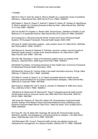 El ePaciente y las redes sociales


11720962

[28] Oh H, Rizo C, Enkin M, Jadad A. What is eHealth (3): a systematic review of published
definitions. J Med Internet Res. 2005 Feb 24;7(1):e1. PMID: 15829471

[29] Pagliari C, Sloan D, Gregor P, Sullivan F, Detmer D, Kahan JP, Oortwijn W, MacGillivray
S. What is eHealth (4): A Scoping Exercise to Map the Field. J Med Internet Res. 2005 Mar
31;7(1):e9. PMID: 15829481

[30] Van De Belt TH, Engelen LJ, Berben SAA, Schoonhoven L Definition of Health 2.0 and
Medicine 2.0: A Systematic Review J Med Internet Res 2010;12(2):e18. PMID: 20542857.

[31] Codagnone C. Reconstructing the Whole: Present and Future of Personal Health
Systems. 7th European Framework, Personal Health System 2020; 2009.

[32] Haux R. Health information systems – past, present, future. Int J Med Inform. 2006 Mar-
Apr;75(3-4):268-81. PMID: 16169771.

[33] Häyrinen K, Saranto K, Nykänen P. Definition, structure, content, use and impacts of
electronic health records: a review of the research literature. Int J Med Inform. 2008
May;77(5):291-304. PMID: 17951106

[34] Uslu AM, Stausberg J. Value of the electronic patient record: an analysis of the
literature. J Biomed Inform. 2008 Aug;41(4):675-82. PMID: 18359277

[35] Markle Foundation. Connecting Americans to their Health Care: A Common Framework
for Networked Personal Health Information. 2006.

[36] Mandl KD, Kohane IS. Tectonic shifts in the health information economy. N Engl J Med.
2008 Apr 17;358(16):1732-7. PMID: 18420506

[37] Wiljer D, Urowitz S, Apatu E, et. al. Patient accessible electronic health records:
exploring recommendations for successful implementation strategies. J Med Internet Res.
2008 Oct 31;10(4):e34. PMID: 18974036

[38] Vincent A, Kaelber DC, Pan E, Shah S, Johnston D, Middleton B. AMIA Annu Symp
Proc. 2008 Nov 6:763-7. PMID: 18998912

 [39] Detmer D, Bloomrosen M, Raymond B, Tang P. Integrated personal health records:
transformative tools for consumer-centric care. BMC Med Inform Decis Mak. 2008 Oct
6;8:45. PMID: 18837999

 [40] Jones DA, Shipman JP, Plaut DA, Selden CR. Characteristics of personal health
records: findings of the Medical Library Association/National Library of Medicine Joint
Electronic Personal Health Record Task Force. J Med Libr Assoc. 2010 Jul;98(3):243-9.
PMID: 20648259


[41] Tang PC, Ash JS, Bates DW, Overhage JM, Sands DZ. Personal health records:
definitions, benefits, and strategies for overcoming barriers to adoption. J Am Med Inform
Assoc. 2006 Mar-Apr;13(2):121-6. PMID: 16357345

 [42] Raisinghani MS, Young E. Personal health records: key adoption issues and
implications for management. Int J Electron Healthc. 2008;4(1):67-77. PMID: 18583296


                                             159
 