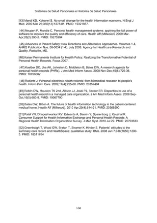 Sistemas de Salud Personales e Historias de Salud Personales


[43] Mandl KD, Kohane IS. No small change for the health information economy. N Engl J
Med. 2009 Mar 26;360(13):1278-81. PMID: 19321867.

 [44] Neupert P, Mundie C. Personal health management systems: applying the full power of
software to improve the quality and efficiency of care. Health Aff (Millwood). 2009 Mar-
Apr;28(2):390-2. PMID: 19275994

[45] Advances in Patient Safety: New Directions and Alternative Approaches. Volumes 1-4,
AHRQ Publication Nos. 08-0034 (1-4). July 2008. Agency for Healthcare Research and
Quality, Rockville, MD.

[46] Kaiser Permanente Institute for Health Policy: Realizing the Transformative Potential of
Personal Health Records. Focus 2007.

 [47] Kaelber DC, Jha AK, Johnston D, Middleton B, Bates DW. A research agenda for
personal health records (PHRs). J Am Med Inform Assoc. 2008 Nov-Dec;15(6):729-36.
PMID: 18756002

 [48] Roberts J. Personal electronic health records: from biomedical research to people's
health. Inform Prim Care. 2009;17(4):255-60. PMID: 20359404

[49] Roblin DW, Houston TK 2nd, Allison JJ, Joski PJ, Becker ER. Disparities in use of a
personal health record in a managed care organization. J Am Med Inform Assoc. 2009 Sep-
Oct;16(5):683-9. PMID: 19567790

[50] Bates DW, Bitton A. The future of health information technology in the patient-centered
medical home. Health Aff (Millwood). 2010 Apr;29(4):614-21. PMID: 20368590

[51] Patel VN, Dhopeshwarkar RV, Edwards A, Barrón Y, Sparenborg J, Kaushal R.
Consumer Support for Health Information Exchange and Personal Health Records: A
Regional Health Information Organization Survey. J Med Syst. 2010 Jul 29. PMID: 20703633

[52] Greenhalgh T, Wood GW, Bratan T, Stramer K, Hinder S. Patients' attitudes to the
summary care record and HealthSpace: qualitative study. BMJ. 2008 Jun 7;336(7656):1290-
5. PMID: 18511764




                                             160
 