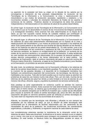 Sistemas de Salud Personales e Historias de Salud Personales


La aparición de la sociedad red tiene su origen en la década de los setenta por la
convergencia e interacción de tres procesos independientes: la revolución de las
Tecnologías de la Información y la Comunicación; la crisis y reestructuración del
industrialismo y sus modos de producción asociados, capitalismo y estatismo, y los
movimientos sociales y culturales de orientación liberadora de finales de los sesenta y
comienzos de los setenta. Podemos abordar la convergencia de estos tres procesos
independientes e interrelacionados en los sistemas de salud de los países desarrollados.

En primer lugar, la revolución de las Tecnologías de la Información y la Comunicación es la
base sobre la que se ha desarrollado el avance de las innovaciones tecnológicas sanitarias
y la investigación biomédica. Estos avances han sido determinantes en la mejora de la
salud, ya que han supuesto nuevas formas de cuidados médicos que contribuyen al
aumento de la esperanza de vida, la reducción del dolor y la gestión de las enfermedades.

En segundo lugar, la influencia de las Tecnologías de la Información y la Comunicación en
los sistemas de salud está estrechamente interrelacionada con el impacto de la crisis y
reestructuración del industrialismo y sus modos de producción asociados a los sistemas de
salud. Esto queda patente en las reformas que durante las últimas décadas se han llevado a
cabo en los sistemas de salud de los países desarrollados [3]. En este sentido, junto a las
mejoras considerables de las condiciones y esperanza de vida y la cobertura universal de
los servicios sanitarios, se observa un envejecimiento de la población; un aumento de los
costes de los servicios sanitarios y un aumento del gasto farmacéutico. A estas tendencias
se unen también las preocupaciones relacionadas con la escasez de personal sanitario; la
escasa atención presupuestaria a los temas relacionados con la salud pública, los
problemas de financiación, dado el continuo crecimiento del gasto en salud por encima del
Producto Interior Bruto [4] y, finalmente, el papel de los Estados burocráticos y poco flexibles
en la financiación y la provisión de servicios sanitarios [5].

De este modo, los problemas relacionados con la financiación enfrentan a los sistemas de
salud de los países desarrollados a una importante paradoja. Por un lado, los aumentos en
la inversión de las pasadas décadas y el desarrollo de la investigación biomédica han
facilitado una extraordinaria expansión del conocimiento, las tecnologías, las técnicas, las
habilidades y los recursos. Todo ello ha hecho posible que en muchos casos se aborden los
problemas de salud de una manera mucho más eficaz. Pero, por otro lado, muchas de las
reformas de los sistemas de salud han tenido un éxito limitado a la hora de abordar de una
manera más eficaz, eficiente, segura y equitativa la prestación de servicios sanitarios [6].

Esta paradoja se pone especialmente en evidencia cuando se abordan los avances
tecnológicos en el sector sanitario. Estos avances han sido determinantes en la mejora de la
salud, pero al mismo tiempo, se observa que la tecnología es el mayor inductor del gasto
sanitario. Los estudios recogidos por la OECD [7] muestran que, a pesar de las dificultades
para imputar el aumento de costes al cambio tecnológico [8], cerca del 50% del total del
crecimiento del gasto en servicios sanitarios puede ser atribuido al cambio tecnológico [9,
10]. Esta visión es mayoritaria entre los economistas de la salud [11].

Además, se constata que las tecnologías más eficientes y eficaces no son siempre las
empleadas por los sistemas de salud, ya que la difusión de estas tecnologías está
condicionada por la interrelación de factores relacionados con: las variaciones de las
necesidades de salud de la población; las condiciones económicas; las características
organizativas y culturales y, finalmente, la regulación nacional de cada sistema de salud.

Las consideraciones anteriores apuntan la importancia de la dimensión social de los
sistemas de salud. Dada esta dimensión, la eficiencia en el sector sanitario no es un objetivo
por sí mismo, sino que es un instrumento para conseguir una prestación de servicios más
equitativa. En este sentido, la literatura sobre las desigualdades sociales en salud, el

                                              150
 