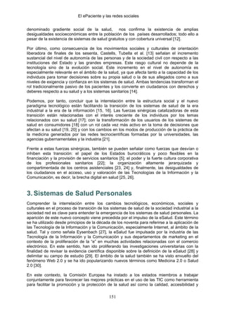 El ePaciente y las redes sociales


denominado gradiente social de la salud,          nos confirma la existencia de amplias
desigualdades socioeconómicas entre la población de los países desarrollados; todo ello a
pesar de la existencia de sistemas de salud gratuitos y con cobertura universal [12].

Por último, como consecuencia de los movimientos sociales y culturales de orientación
liberadora de finales de los sesenta, Castells, Tubella et al. [13] señalan el incremento
sustancial del nivel de autonomía de las personas y de la sociedad civil con respecto a las
instituciones del Estado y las grandes empresas. Este rasgo cultural no depende de la
tecnología sino de la evolución social. Este incremento en el nivel de autonomía es
especialmente relevante en el ámbito de la salud, ya que afecta tanto a la capacidad de los
individuos para tomar decisiones sobre su propia salud o la de sus allegados como a sus
niveles de exigencia y confianza en los sistemas de salud. Ambas tendencias transforman el
rol tradicionalmente pasivo de los pacientes y los convierte en ciudadanos con derechos y
deberes respecto a su salud y a los sistemas sanitarios [14].

Podemos, por tanto, concluir que la interrelación entre la estructura social y el nuevo
paradigma tecnológico están facilitando la transición de los sistemas de salud de la era
industrial a la era de la información [15, 16]. Las fuerzas sinérgicas catalizadoras de esta
transición están relacionadas con el interés creciente de los individuos por los temas
relacionados con su salud [17]; con la transformación de los usuarios de los sistemas de
salud en consumidores [18] con un rol cada vez más activo en la toma de decisiones que
afectan a su salud [19, 20] y con los cambios en los modos de producción de la práctica de
la medicina generados por las redes tecnocientíficas formadas por la universidades, las
agencias gubernamentales y la industria [21].

Frente a estas fuerzas sinérgicas, también se pueden señalar como fuerzas que desvían o
inhiben esta transición: el papel de los Estados burocráticos y poco flexibles en la
financiación y la provisión de servicios sanitarios [5]; el poder y la fuerte cultura corporativa
de los profesionales sanitarios [22]; la organización altamente jerarquizada y
compartimentada de los centros asistenciales [23, 24] y, finalmente, las desigualdades de
los ciudadanos en el acceso, uso y valoración de las Tecnologías de la Información y la
Comunicación, es decir, la brecha digital en salud [25, 26].



3. Sistemas de Salud Personales
Comprender la interrelación entre los cambios tecnológicos, económicos, sociales y
culturales en el proceso de transición de los sistemas de salud de la sociedad industrial a la
sociedad red es clave para entender la emergencia de los sistemas de salud personales. La
aparición de este nuevo concepto viene precedida por el impulso de la eSalud. Este término
se ha utilizado desde principios de la década de los noventa para referirse a la aplicación de
las Tecnología de la Información y la Comunicación, especialmente Internet, al ámbito de la
salud. Tal y como señala Eysenbach [27], la eSalud fue impulsada por la industria de las
Tecnología de la Información y la Comunicación y sus departamentos de marketing en el
contexto de la proliferación de la “e” en muchas actividades relacionadas con el comercio
electrónico. En este sentido, han ido proliferando las investigaciones universitarias con la
finalidad de revisar la evidencia científica disponible sobre la definición de la eSalud [28] y
delimitar su campo de estudio [29]. El ámbito de la salud también se ha visto envuelto del
fenómeno Web 2.0 y se ha ido popularizando nuevos términos como Medicina 2.0 o Salud
2.0 [30].

En este contexto, la Comisión Europea ha instado a los estados miembros a trabajar
conjuntamente para favorecer las mejores prácticas en el uso de las TIC como herramienta
para facilitar la promoción y la protección de la salud así como la calidad, accesibilidad y

                                              151
 