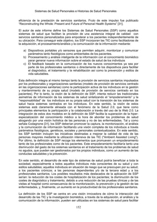 Sistemas de Salud Personales e Historias de Salud Personales


eficiencia de la prestación de servicios sanitarios. Fruto de este impulso fue publicado
“Reconstructing the Whole: Present and Future of Personal Health Systems” [31].

El autor de este informe define los Sistemas de Salud Personales (SSP) como aquellos
sistemas de salud que facilitan la provisión de una asistencia integral de calidad con
servicios sanitarios personalizados para empoderar a los pacientes independientemente de
su ubicación. Para conseguir este objetivo, los SSP incorporan las TIC como facilitadoras de
la adquisición, el procesamiento/análisis y la comunicación de la información mediante:

   a) Dispositivos portables y/o sensores que permiten adquirir, monitorizar y comunicar
      parámetros tanto fisiológicos como ambientales de los pacientes.
   b) Procesamiento y análisis inteligente de la información con el conocimiento biomédico
      parar generar nueva información sobre el estado de salud de los individuos
   c) El feedback basado en la comunicación de los nuevos conocimientos ya sea por
      parte de los profesionales sanitarios o directamente de los dispositivos para facilitar
      el diagnóstico, el tratamiento y la rehabilitación así como la prevención y estilos de
      vida saludables.

Esta definición integra al mismo tiempo tanto la provisión de servicios sanitarios impulsados
por los profesionales y organizaciones sanitarias (modelo de provisión de servicios centrado
en las organizaciones sanitarias) como la participación activa de los individuos en la gestión
y mantenimiento de su propia salud (modelo de provisión de servicios centrado en los
pacientes). Por lo tanto, la visión de la definición de SSP, intenta reducir las tradicionales
asimetrías de información de los sistemas de salud sintetizando el “empoderamiento” y la
“responsabilidad” de los individuos en su propia salud con la transición de los sistemas de
salud hacia sistemas centrados en los individuos. En este sentido, la visión de estos
sistemas está claramente alineada con el fenómeno de la Salud 2.0, que tiene como
principales elementos la participación y la colaboración a través del uso de la Web 2.0. La
integración de estos dos modelos en la definición de SSP facilita la superación de la hiper-
especialización del conocimiento médico a la hora de abordar los problemas de salud
abogando por una visión holística de las personas y no de las enfermedades. Tal y como
señala Codagnone [31], los SSP deberían promover la captura, la monitorización, el análisis
y la comunicación de información facilitando una visión completa de los individuos a través
parámetros fisiológicos, genéticos, sociales y personales contextualizados. En este sentido,
los SSP también incluyen las iniciativas destinadas a mejorar la calidad de vida de las
personas mayores mediante la utilización intensiva de las TIC ("Ambient Assisted Living").
Por último, la definición de SSP recoge los elementos que promueven un empoderamiento
tanto de los profesionales como de los pacientes. Este empoderamiento facilitaría tanto una
disminución del gasto de los sistemas sanitarios en el tratamiento de los problemas de salud
no agudos, que pueden ser gestionados por los propios individuos, como un aumento de las
conductas saludables y la prevención.

En este sentido, el desarrollo de este tipo de sistemas de salud podría beneficiar a toda la
sociedad, especialmente a todos aquellos individuos más conscientes de su salud y con
estilos saludables; aquellos individuos en situación de riesgo que se preocupen por su salud;
a los pacientes crónicos; a las personas dependientes y/o de la tercera edad y a los
profesionales sanitarios. Los posibles resultados más destacados de la aplicación de SSP
serían: la reducción de los costes de hospitalización de los pacientes; la disminución de los
costes de diagnóstico y tratamiento, debido a una reducción de las pruebas clínicas y de las
visitas al hospital como consecuencia de la monitorización, la prevención y la gestión de las
enfermedades, y, finalmente, un aumento en la productividad de los profesionales sanitarios.

La definición de los SSP se centra en una visión innovadora de cómo la interacción del
desarrollo de las TIC y la investigación biomédica, a través de la adquisición, el análisis y la
comunicación de la información, pueden ser utilizadas en los sistemas de salud para facilitar

                                              152
 