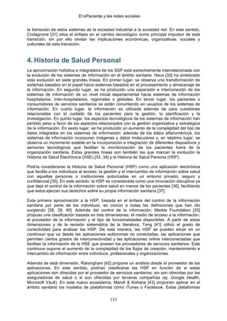 El ePaciente y las redes sociales


la transición de estos sistemas de la sociedad industrial a la sociedad red. En este sentido,
Codagnone [31] sitúa el énfasis en el cambio tecnológico como principal impulsor de esta
transición, sin por ello olvidar las implicaciones económicas, organizativas, sociales y
culturales de esta transición.



4. Historia de Salud Personal
La aproximación holística e integradora de los SSP está estrechamente interrelacionada con
la evolución de los sistemas de información en el ámbito sanitario. Haux [32] ha sintetizado
esta evolución en siete grandes líneas. En primer lugar, se observa una transformación de
sistemas basados en el papel hacia sistemas basados en el procesamiento y almacenaje de
la información. En segundo lugar, se ha producido una expansión e interconexión de los
sistemas de información de un nivel inicial departamental hacia sistemas de información
hospitalarios, inter-hospitalarios, regionales o globales. En tercer lugar, los pacientes o
consumidores de servicios sanitarios se están convirtiendo en usuarios de los sistemas de
información. En cuarto lugar, la información es utilizada además de para cuestiones
relacionadas con el cuidado de los pacientes para la gestión, la planificación y la
investigación. En quinto lugar, los aspectos tecnológicos de los sistemas de información han
perdido peso a favor de los aspectos relacionados con la gestión organizativa y estratégica
de la información. En sexto lugar, se ha producido un aumento de la complejidad del tipo de
datos integrados en los sistemas de información: además de los datos alfanuméricos, los
sistemas de información incorporan imágenes y datos moleculares y, en séptimo lugar, se
observa un incremento estable en la incorporación e integración de diferentes dispositivos y
sensores tecnológicos que facilitan la monitorización de los pacientes fuera de la
organización sanitaria. Estas grandes líneas son también las que marcan la evolución la
Historia de Salud Electrónica (HSE) [33, 34] y la Historia de Salud Persona (HSP).

Podría considerarse la Historia de Salud Personal (HSP) como una aplicación electrónica
que facilita a los individuos el acceso, la gestión y el intercambio de información sobre salud
con aquellas personas o instituciones autorizadas en un entorno privado, seguro y
confidencial [35]. En este sentido, la HSP es considerada como una innovación disruptiva ya
que deja el control de la información sobre salud en manos de los pacientes [36], facilitando
que estos ejerzan sus derechos sobre su propia información sanitaria [37].

Esta primera aproximación a la HSP, basada en el énfasis del control de la información
sanitaria por parte de los individuos, es común a todas las definiciones que han ido
surgiendo [38, 39, 40]. Además del control de la información, Markle Foundation [35]
propuso una clasificación basada en tres dimensiones: el medio de acceso a la información;
el proveedor de la información y el tipo de funcionalidades disponibles. A partir de estas
dimensiones y de la revisión sistemática de la literatura, Tang [41] utilizó el grado de
conectividad para analizar las HSP. De esta manera, las HSP se pueden situar en un
continuun que va desde las aplicaciones autónomas no conectadas, las aplicaciones que
permiten ciertos grados de interconectividad y las aplicaciones online interconectadas que
facilitan la información de la HSE que poseen los proveedores de servicios sanitarios. Este
continuun supone el aumento de la complejidad de los flujos de creación, mantenimiento e
intercambio de información entre individuos, profesionales y organizaciones.

Además de está dimensión, Raisinghani [42] propone un análisis desde el proveedor de las
aplicaciones. En este sentido, podrían clasificarse las HSP en función de si estas
aplicaciones son ofrecidas por el proveedor de servicios sanitarios; sin son ofrecidas por las
aseguradoras de salud o si son ofrecidas por terceras compañías (ej: Google Health;
Microsoft Vault). En este nuevo ecosistema, Mandl & Kohane [43] proponen aplicar en el
ámbito sanitario los modelos de plataformas como iTunes o Facebook. Estas plataformas

                                             153
 