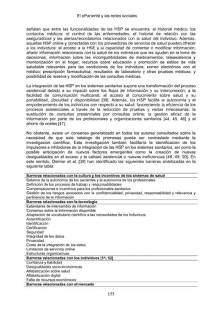 El ePaciente y las redes sociales


señalan que entre las funcionalidades de las HSP se encuentra: el historial médico; los
contactos médicos; el control de las enfermedades; el historial de relación con las
aseguradoras y las alertas/recordatorios relacionados con la salud del individuo. Además,
aquellas HSP online y conectadas con los proveedores de servicios de salud pueden ofrecer
a los individuos: el acceso a la HSE y la capacidad de comentar o modificar información;
añadir información relacionada con la salud de los individuos que les ayuden en la toma de
decisiones; información sobre las incompatibilidades de medicamentos; teleasistencia y
monitorización en el hogar; recursos sobre educación y promoción de estilos de vida
saludable relevantes para las condiciones de los individuos; correo electrónico con el
médico; prescripción farmacéutica; resultados de laboratorio y otras pruebas médicas; y
posibilidad de reserva y modificación de las consultas médicas.

La integración de las HSP en los sistemas sanitarios supone una transformación del proceso
asistencial debido a su impacto sobre los flujos de información y su interconexión; a la
facilidad de comunicación multicanal; al acceso al conocimiento sobre salud y su
portabilidad, ubicuidad y disponibilidad [39]. Además, los HSP facilita la autonomía y el
empoderamiento de los individuos con respecto a su salud; favoreciendo la eficiencia de los
procesos asistenciales a través de la reducción de pruebas y visitas innecesarias; la
sustitución de consultas presenciales por consultas online; la gestión eficaz de la
información por parte de los profesionales y organizaciones sanitarios [44, 45, 46] y el
ahorro de costes [47].

No obstante, existe un consenso generalizado en todos los autores consultados sobre la
necesidad de que este catalogo de promesas pueda ser contrastado mediante la
investigación científica. Esta investigación también facilitaría la identificación de los
impulsores e inhibidores de la integración de las HSP en los sistemas sanitarios, así como la
posible anticipación de nuevos factores emergentes como la creación de nuevas
desigualdades en el acceso y la calidad asistencial o nuevas ineficiencias [48, 49, 50]. En
este sentido, Detmer et al. [39] han identificado las siguientes barreras sintetizadas en la
siguiente tabla:

Barreras relacionadas con la cultura y los incentivos de los sistemas de salud
Balance de la autonomía de los pacientes y la autonomía de los profesionales
Definición de los procesos de trabajo y responsabilidades
Compensaciones e incentivos para los profesionales sanitarios
Gestión de los riesgos asociados con la confidencialidad, privacidad, responsabilidad y relevancia y
pertinencia de la información
Barreras relacionadas con la tecnología
Estándares de intercambio de información
Consenso sobre la información disponible
Adaptación de vocabulario científico a las necesidades de los individuos
Autentificación
Identificación
Certificación
Seguridad
Integridad de los datos
Privacidad
Coste de la integración de los datos
Limitación de servicios online
Estructuras organizacivas
Barreras relacionadas con los individuos [51, 52]
Confianza y fiabilidad
Desigualdades socio-económicas
Alfabetización sobre salud
Alfabetización digital
Falta de recursos económicos
Barreras relacionadas con el mercado

                                                155
 