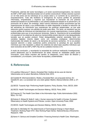 El ePaciente y las redes sociales


Finalmente, además del vector tecnológico y el vector económico/organizativo, las visiones
de SSP y HSP están interrelacionadas con el cambio sociocultural. Ambas visiones suponen
un rol más activo de los individuos en su propia salud y un aumento de su autonomía y
empoderamiento. Todo ello facilitaría la emergencia de nuevos perfiles de pacientes
informados, empoderados y expertos que impulsarían la transición de una práctica
asistencial basada en la enfermedad a una práctica asistencial basada en la prevención y la
promoción de la salud. Sin embargo, estos nuevos individuos podrían encontrarse que las
organizaciones de salud y sus profesionales no están dispuestas a facilitar la reducción de
las asimetrías de información que caracterizan las prácticas asistenciales, ya que esta
reducción podría suponer una pérdida de poder para ellos,. Por tanto, es necesario que los
nuevos perfiles de individuos se interrelacionen con nuevas organizaciones y nuevos perfiles
profesionales para que no se produzcan tensiones. Dada la importancia de la accesibilidad
y la equidad en los sistemas de salud es imprescindible prestar atención a las desigualdades
sociales que se pueden producir. Estas desigualdades estarían asociadas tanto con
variables digitales -brecha digital- como con variables analógicas -determinantes
tradicionales del estado de salud y de demanda de servicios sanitarios-. Si no se prestan
especial atención a estas cuestiones podría producirse la paradoja de que aquellos
individuos que más necesitan y utilizan los sistemas de salud sean aquellos individuos que
sean excluidos de los SSP y HSP ("ley de los cuidados inversos 2.0").

A modo de conclusión, y recordando la necesidad de continuar realizando investigaciones,
podría destacarse que la transformación de estas visiones en realidades pasan por:la
innovación, como factor impulsor del cambio; la integración, como factor de difusión y
consolidación; y la inclusión, como factor de equidad y sostenibilidad.




6. Referencias

[1] Lupiáñez-Villanueva F. Salud y Sociedad Red. Análisis de los usos de Internet
relacionados con la salud. Barcelona, Editorial Ariel; 2010.

[2] Castells M. Informacionalismo, Redes y Sociedad Red: una propuesta teórica. En:
Castells M. (ed.). La sociedad red: una visión global. Madrid, Alianza Editorial; 2006. p. 27-
78.

[3] OECD. Towards High- Performing Health Systems. Policy Studies. Paris, OECD; 2004

[4] OECD. Health Technologies and Decision Making. OECD, Paris; 2005

[5] Freeman R. The Health Care State in the Information Age. Public Administration 2002;
80(4): 751-767.

[6] Dubois C, Mckee M, Nolte E. (eds.). Human resources for health in Europe. European
Observatory on Health Systems and Policies. London, Open University Press; 2006.

[7] OECD. Health Technologies and Decision Making. OECD, Paris; 2005.

[8] Cutler D, McClellan M. The determinants of Technological Change in Heart Attack
Treatment. Working Paper 5751, New Working Paper Series. National Bureau of Economic
Research; 1996.

[9] Aaron H. Serious and Unsable Condition: Financing America’s Health Care. Washington,

                                              157
 