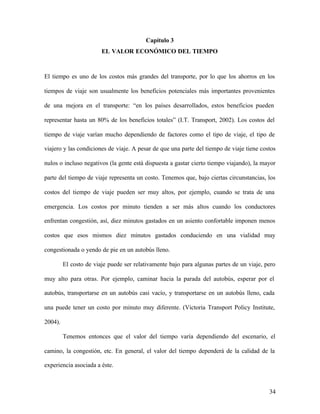 34
Capítulo 3
EL VALOR ECONÓMICO DEL TIEMPO
El tiempo es uno de los costos más grandes del transporte, por lo que los ahorros en los
tiempos de viaje son usualmente los beneficios potenciales más importantes provenientes
de una mejora en el transporte: “en los países desarrollados, estos beneficios pueden
representar hasta un 80% de los beneficios totales” (I.T. Transport, 2002). Los costos del
tiempo de viaje varían mucho dependiendo de factores como el tipo de viaje, el tipo de
viajero y las condiciones de viaje. A pesar de que una parte del tiempo de viaje tiene costos
nulos o incluso negativos (la gente está dispuesta a gastar cierto tiempo viajando), la mayor
parte del tiempo de viaje representa un costo. Tenemos que, bajo ciertas circunstancias, los
costos del tiempo de viaje pueden ser muy altos, por ejemplo, cuando se trata de una
emergencia. Los costos por minuto tienden a ser más altos cuando los conductores
enfrentan congestión, así, diez minutos gastados en un asiento confortable imponen menos
costos que esos mismos diez minutos gastados conduciendo en una vialidad muy
congestionada o yendo de pie en un autobús lleno.
El costo de viaje puede ser relativamente bajo para algunas partes de un viaje, pero
muy alto para otras. Por ejemplo, caminar hacia la parada del autobús, esperar por el
autobús, transportarse en un autobús casi vacío, y transportarse en un autobús lleno, cada
una puede tener un costo por minuto muy diferente. (Victoria Transport Policy Institute,
2004).
Tenemos entonces que el valor del tiempo varía dependiendo del escenario, el
camino, la congestión, etc. En general, el valor del tiempo dependerá de la calidad de la
experiencia asociada a éste.
 