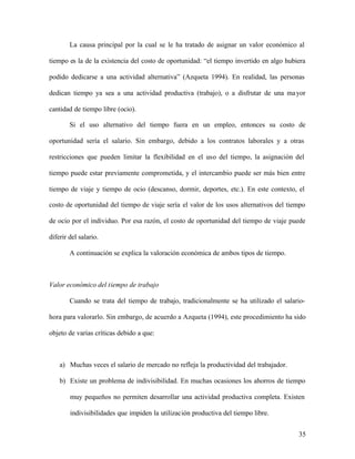 35
La causa principal por la cual se le ha tratado de asignar un valor económico al
tiempo es la de la existencia del costo de oportunidad: “el tiempo invertido en algo hubiera
podido dedicarse a una actividad alternativa” (Azqueta 1994). En realidad, las personas
dedican tiempo ya sea a una actividad productiva (trabajo), o a disfrutar de una mayor
cantidad de tiempo libre (ocio).
Si el uso alternativo del tiempo fuera en un empleo, entonces su costo de
oportunidad sería el salario. Sin embargo, debido a los contratos laborales y a otras
restricciones que pueden limitar la flexibilidad en el uso del tiempo, la asignación del
tiempo puede estar previamente comprometida, y el intercambio puede ser más bien entre
tiempo de viaje y tiempo de ocio (descanso, dormir, deportes, etc.). En este contexto, el
costo de oportunidad del tiempo de viaje sería el valor de los usos alternativos del tiempo
de ocio por el individuo. Por esa razón, el costo de oportunidad del tiempo de viaje puede
diferir del salario.
A continuación se explica la valoración económica de ambos tipos de tiempo.
Valor económico del tiempo de trabajo
Cuando se trata del tiempo de trabajo, tradicionalmente se ha utilizado el salario-
hora para valorarlo. Sin embargo, de acuerdo a Azqueta (1994), este procedimiento ha sido
objeto de varias críticas debido a que:
a) Muchas veces el salario de mercado no refleja la productividad del trabajador.
b) Existe un problema de indivisibilidad. En muchas ocasiones los ahorros de tiempo
muy pequeños no permiten desarrollar una actividad productiva completa. Existen
indivisibilidades que impiden la utilización productiva del tiempo libre.
 