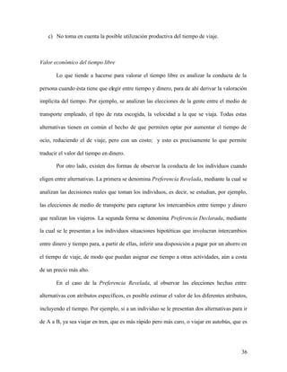 36
c) No toma en cuenta la posible utilización productiva del tiempo de viaje.
Valor económico del tiempo libre
Lo que tiende a hacerse para valorar el tiempo libre es analizar la conducta de la
persona cuando ésta tiene que elegir entre tiempo y dinero, para de ahí derivar la valoración
implícita del tiempo. Por ejemplo, se analizan las elecciones de la gente entre el medio de
transporte empleado, el tipo de ruta escogida, la velocidad a la que se viaja. Todas estas
alternativas tienen en común el hecho de que permiten optar por aumentar el tiempo de
ocio, reduciendo el de viaje, pero con un costo; y esto es precisamente lo que permite
traducir el valor del tiempo en dinero.
Por otro lado, existen dos formas de observar la conducta de los individuos cuando
eligen entre alternativas. La primera se denomina Preferencia Revelada, mediante la cual se
analizan las decisiones reales que toman los individuos, es decir, se estudian, por ejemplo,
las elecciones de medio de transporte para capturar los intercambios entre tiempo y dinero
que realizan los viajeros. La segunda forma se denomina Preferencia Declarada, mediante
la cual se le presentan a los individuos situaciones hipotéticas que involucran intercambios
entre dinero y tiempo para, a partir de ellas, inferir una disposición a pagar por un ahorro en
el tiempo de viaje, de modo que puedan asignar ese tiempo a otras actividades, aún a costa
de un precio más alto.
En el caso de la Preferencia Revelada, al observar las elecciones hechas entre
alternativas con atributos específicos, es posible estimar el valor de los diferentes atributos,
incluyendo el tiempo. Por ejemplo, si a un individuo se le presentan dos alternativas para ir
de A a B, ya sea viajar en tren, que es más rápido pero más caro, o viajar en autobús, que es
 