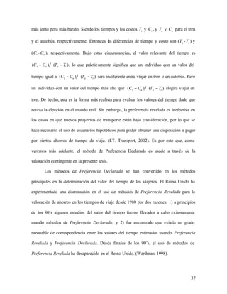 37
más lento pero más barato. Siendo los tiempos y los costos t
T y t
C , y a
T y a
C para el tren
y el autobús, respectivamente. Entonces las diferencias de tiempo y costo son ( a
T - t
T ) y
( t
C - a
C ), respectivamente. Bajo estas circunstancias, el valor relevante del tiempo es
)
(
)
( t
a
a
t T
T
C
C −
− , lo que prácticamente significa que un individuo con un valor del
tiempo igual a )
(
)
( t
a
a
t T
T
C
C −
− será indiferente entre viajar en tren o en autobús. Pero
un individuo con un valor del tiempo más alto que )
(
)
( t
a
a
t T
T
C
C −
− elegirá viajar en
tren. De hecho, esta es la forma más realista para evaluar los valores del tiempo dado que
revela la elección en el mundo real. Sin embargo, la preferencia revelada es inefectiva en
los casos en que nuevos proyectos de transporte están bajo consideración, por lo que se
hace necesario el uso de escenarios hipotéticos para poder obtener una disposición a pagar
por ciertos ahorros de tiempo de viaje. (I.T. Transport, 2002). Es por esto que, como
veremos más adelante, el método de Preferencia Declarada es usado a través de la
valoración contingente en la presente tesis.
Los métodos de Preferencia Declarada se han convertido en los métodos
principales en la determinación del valor del tiempo de los viajeros. El Reino Unido ha
experimentado una disminución en el uso de métodos de Preferencia Revelada para la
valoración de ahorros en los tiempos de viaje desde 1980 por dos razones: 1) a principios
de los 80’s algunos estudios del valor del tiempo fueron llevados a cabo exitosamente
usando métodos de Preferencia Declarada; y 2) fue encontrado que existía un grado
razonable de correspondencia entre los valores del tiempo estimados usando Preferencia
Revelada y Preferencia Declarada. Desde finales de los 90’s, el uso de métodos de
Preferencia Revelada ha desaparecido en el Reino Unido. (Wardman, 1998).
 