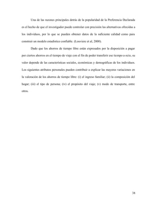38
Una de las razones principales detrás de la popularidad de la Preferencia Declarada
es el hecho de que el investigador puede controlar con precisión las alternativas ofrecidas a
los individuos, por lo que se pueden obtener datos de la suficiente calidad como para
construir un modelo estadístico confiable. (Louviere et al, 2000).
Dado que los ahorros de tiempo libre están expresados por la disposición a pagar
por ciertos ahorros en el tiempo de viaje con el fin de poder transferir ese tiempo a ocio, su
valor depende de las características sociales, económicas y demográficas de los individuos.
Los siguientes atributos personales pueden contribuir a explicar las mayores variaciones en
la valoración de los ahorros de tiempo libre: (i) el ingreso familiar; (ii) la composición del
hogar; (iii) el tipo de persona; (iv) el propósito del viaje; (v) modo de transporte, entre
otros.
 