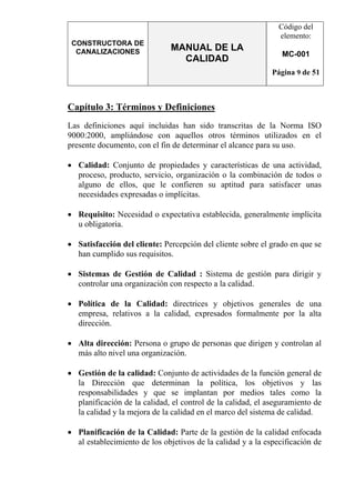 CONSTRUCTORA DE
CANALIZACIONES MANUAL DE LA
CALIDAD
Código del
elemento:
MC-001
Página 9 de 51
Capítulo 3: Términos y Definiciones
Las definiciones aquí incluidas han sido transcritas de la Norma ISO
9000:2000, ampliándose con aquellos otros términos utilizados en el
presente documento, con el fin de determinar el alcance para su uso.
• Calidad: Conjunto de propiedades y características de una actividad,
proceso, producto, servicio, organización o la combinación de todos o
alguno de ellos, que le confieren su aptitud para satisfacer unas
necesidades expresadas o implícitas.
• Requisito: Necesidad o expectativa establecida, generalmente implícita
u obligatoria.
• Satisfacción del cliente: Percepción del cliente sobre el grado en que se
han cumplido sus requisitos.
• Sistemas de Gestión de Calidad : Sistema de gestión para dirigir y
controlar una organización con respecto a la calidad.
• Política de la Calidad: directrices y objetivos generales de una
empresa, relativos a la calidad, expresados formalmente por la alta
dirección.
• Alta dirección: Persona o grupo de personas que dirigen y controlan al
más alto nivel una organización.
• Gestión de la calidad: Conjunto de actividades de la función general de
la Dirección que determinan la política, los objetivos y las
responsabilidades y que se implantan por medios tales como la
planificación de la calidad, el control de la calidad, el aseguramiento de
la calidad y la mejora de la calidad en el marco del sistema de calidad.
• Planificación de la Calidad: Parte de la gestión de la calidad enfocada
al establecimiento de los objetivos de la calidad y a la especificación de
 