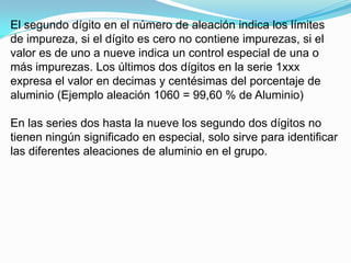 El segundo dígito en el número de aleación indica los límites
de impureza, si el dígito es cero no contiene impurezas, si el
valor es de uno a nueve indica un control especial de una o
más impurezas. Los últimos dos dígitos en la serie 1xxx
expresa el valor en decimas y centésimas del porcentaje de
aluminio (Ejemplo aleación 1060 = 99,60 % de Aluminio)

En las series dos hasta la nueve los segundo dos dígitos no
tienen ningún significado en especial, solo sirve para identificar
las diferentes aleaciones de aluminio en el grupo.
 