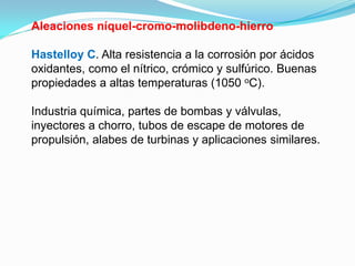 Aleaciones níquel-cromo-molibdeno-hierro

Hastelloy C. Alta resistencia a la corrosión por ácidos
oxidantes, como el nítrico, crómico y sulfúrico. Buenas
propiedades a altas temperaturas (1050 oC).

Industria química, partes de bombas y válvulas,
inyectores a chorro, tubos de escape de motores de
propulsión, alabes de turbinas y aplicaciones similares.
 