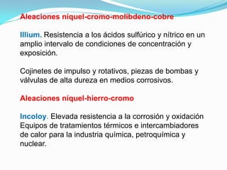 Aleaciones níquel-cromo-molibdeno-cobre

Illium. Resistencia a los ácidos sulfúrico y nítrico en un
amplio intervalo de condiciones de concentración y
exposición.

Cojinetes de impulso y rotativos, piezas de bombas y
válvulas de alta dureza en medios corrosivos.

Aleaciones níquel-hierro-cromo

Incoloy. Elevada resistencia a la corrosión y oxidación
Equipos de tratamientos térmicos e intercambiadores
de calor para la industria química, petroquímica y
nuclear.
 