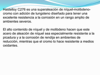Hastelloy C276 es una superaleación de níquel-molibdeno-
cromo con adición de tungsteno diseñado para tener una
excelente resistencia a la corrosión en un rango amplio de
ambientes severos.

El alto contenido de níquel y de molibdeno hacen que este
acero de aleación de níquel sea especialmente resistente a la
picadura y a la corrosión de rendija en ambientes de
reducción, mientras que el cromo lo hace resistente a medios
oxidantes.
 