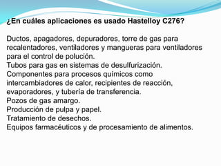 ¿En cuáles aplicaciones es usado Hastelloy C276?

Ductos, apagadores, depuradores, torre de gas para
recalentadores, ventiladores y mangueras para ventiladores
para el control de polución.
Tubos para gas en sistemas de desulfurización.
Componentes para procesos químicos como
intercambiadores de calor, recipientes de reacción,
evaporadores, y tubería de transferencia.
Pozos de gas amargo.
Producción de pulpa y papel.
Tratamiento de desechos.
Equipos farmacéuticos y de procesamiento de alimentos.
 