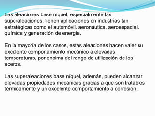 Las aleaciones base níquel, especialmente las
superaleaciones, tienen aplicaciones en industrias tan
estratégicas como el automóvil, aeronáutica, aeroespacial,
química y generación de energía.

En la mayoría de los casos, estas aleaciones hacen valer su
excelente comportamiento mecánico a elevadas
temperaturas, por encima del rango de utilización de los
aceros.

Las superaleaciones base níquel, además, pueden alcanzar
elevadas propiedades mecánicas gracias a que son tratables
térmicamente y un excelente comportamiento a corrosión.
 