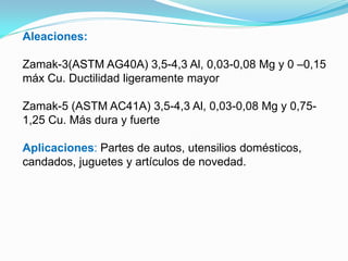 Aleaciones:

Zamak-3(ASTM AG40A) 3,5-4,3 Al, 0,03-0,08 Mg y 0 –0,15
máx Cu. Ductilidad ligeramente mayor

Zamak-5 (ASTM AC41A) 3,5-4,3 Al, 0,03-0,08 Mg y 0,75-
1,25 Cu. Más dura y fuerte

Aplicaciones: Partes de autos, utensilios domésticos,
candados, juguetes y artículos de novedad.
 