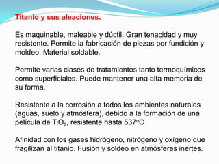 Titanio y sus aleaciones.

Es maquinable, maleable y dúctil. Gran tenacidad y muy
resistente. Permite la fabricación de piezas por fundición y
moldeo. Material soldable.

Permite varias clases de tratamientos tanto termoquímicos
como superficiales. Puede mantener una alta memoria de
su forma.

Resistente a la corrosión a todos los ambientes naturales
(aguas, suelo y atmósfera), debido a la formación de una
película de TiO2, resistente hasta 537oC

Afinidad con los gases hidrógeno, nitrógeno y oxígeno que
fragilizan al titanio. Fusión y soldeo en atmósferas inertes.
 