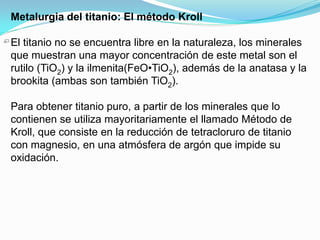 Metalurgia del titanio: El método Kroll

El titanio no se encuentra libre en la naturaleza, los minerales
que muestran una mayor concentración de este metal son el
rutilo (TiO2) y la ilmenita(FeO•TiO2), además de la anatasa y la
brookita (ambas son también TiO2).

Para obtener titanio puro, a partir de los minerales que lo
contienen se utiliza mayoritariamente el llamado Método de
Kroll, que consiste en la reducción de tetracloruro de titanio
con magnesio, en una atmósfera de argón que impide su
oxidación.
 