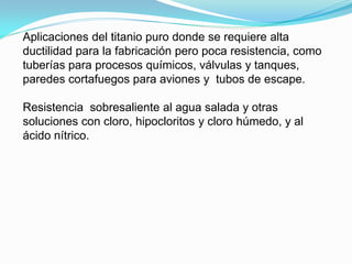 Aplicaciones del titanio puro donde se requiere alta
ductilidad para la fabricación pero poca resistencia, como
tuberías para procesos químicos, válvulas y tanques,
paredes cortafuegos para aviones y tubos de escape.

Resistencia sobresaliente al agua salada y otras
soluciones con cloro, hipocloritos y cloro húmedo, y al
ácido nítrico.
 