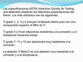 Las especificaciones ASTM (American Society for Testing
and Materials) clasifican las diferentes presentaciones del
titanio. Los más utilizados son los siguientes:

Ti grado 1, 2, 3 y 4 incluyen el llamado titanio puro con una
composición superior al 99% de Ti.

Ti grado 5 y 9 son aleaciones resistentes a la corrosión y un
resistencia mecánica media.

Ti grado 7, 11 y 12 son aleaciones muy resistentes a la
corrosión.

La aleación Ti Beta-C es una aleación muy resistente a la
corrosión y a la temperatura.
 