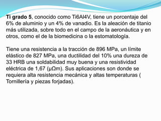 Ti grado 5, conocido como Ti6Al4V, tiene un porcentaje del
6% de aluminio y un 4% de vanadio. Es la aleación de titanio
más utilizada, sobre todo en el campo de la aeronáutica y en
otros, como el de la biomedicina o la estomatología.

Tiene una resistencia a la tracción de 896 MPa, un límite
elástico de 827 MPa, una ductilidad del 10% una dureza de
33 HRB una soldabilidad muy buena y una resistividad
eléctrica de 1,67 (μΩm). Sus aplicaciones son donde se
requiera alta resistencia mecánica y altas temperaturas (
Tornillería y piezas forjadas).
 