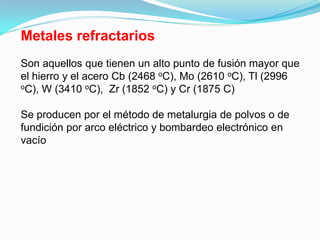 Metales refractarios
Son aquellos que tienen un alto punto de fusión mayor que
el hierro y el acero Cb (2468 oC), Mo (2610 oC), Tl (2996
oC), W (3410 oC), Zr (1852 oC) y Cr (1875 C)



Se producen por el método de metalurgia de polvos o de
fundición por arco eléctrico y bombardeo electrónico en
vacío
 