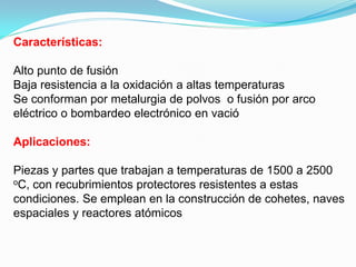 Características:

Alto punto de fusión
Baja resistencia a la oxidación a altas temperaturas
Se conforman por metalurgia de polvos o fusión por arco
eléctrico o bombardeo electrónico en vació

Aplicaciones:

Piezas y partes que trabajan a temperaturas de 1500 a 2500
oC, con recubrimientos protectores resistentes a estas

condiciones. Se emplean en la construcción de cohetes, naves
espaciales y reactores atómicos
 