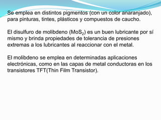 Se emplea en distintos pigmentos (con un color anaranjado),
para pinturas, tintes, plásticos y compuestos de caucho.

El disulfuro de molibdeno (MoS2) es un buen lubricante por sí
mismo y brinda propiedades de tolerancia de presiones
extremas a los lubricantes al reaccionar con el metal.

El molibdeno se emplea en determinadas aplicaciones
electrónicas, como en las capas de metal conductoras en los
transistores TFT(Thin Film Transistor).
 