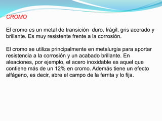 CROMO

El cromo es un metal de transición duro, frágil, gris acerado y
brillante. Es muy resistente frente a la corrosión.

El cromo se utiliza principalmente en metalurgia para aportar
resistencia a la corrosión y un acabado brillante. En
aleaciones, por ejemplo, el acero inoxidable es aquel que
contiene más de un 12% en cromo. Además tiene un efecto
alfágeno, es decir, abre el campo de la ferrita y lo fija.
 