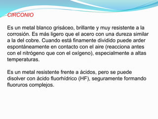CIRCONIO

Es un metal blanco grisáceo, brillante y muy resistente a la
corrosión. Es más ligero que el acero con una dureza similar
a la del cobre. Cuando está finamente dividido puede arder
espontáneamente en contacto con el aire (reacciona antes
con el nitrógeno que con el oxígeno), especialmente a altas
temperaturas.

Es un metal resistente frente a ácidos, pero se puede
disolver con ácido fluorhídrico (HF), seguramente formando
fluoruros complejos.
 