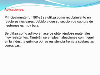 Aplicaciones:

Principalmente (un 90% ) se utiliza como recubrimiento en
reactores nucleares, debido a que su sección de captura de
neutrones es muy baja.

Se utiliza como aditivo en aceros obteniéndose materiales
muy resistentes. También se emplean aleaciones con níquel
en la industria química por su resistencia frente a sustancias
corrosivas.
 