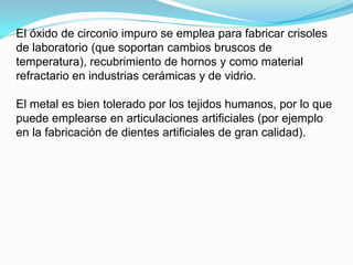 El óxido de circonio impuro se emplea para fabricar crisoles
de laboratorio (que soportan cambios bruscos de
temperatura), recubrimiento de hornos y como material
refractario en industrias cerámicas y de vidrio.

El metal es bien tolerado por los tejidos humanos, por lo que
puede emplearse en articulaciones artificiales (por ejemplo
en la fabricación de dientes artificiales de gran calidad).
 