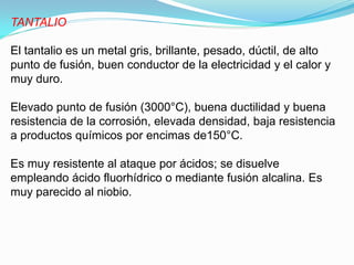 TANTALIO

El tantalio es un metal gris, brillante, pesado, dúctil, de alto
punto de fusión, buen conductor de la electricidad y el calor y
muy duro.

Elevado punto de fusión (3000°C), buena ductilidad y buena
resistencia de la corrosión, elevada densidad, baja resistencia
a productos químicos por encimas de150°C.

Es muy resistente al ataque por ácidos; se disuelve
empleando ácido fluorhídrico o mediante fusión alcalina. Es
muy parecido al niobio.
 