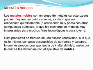 METALES NOBLES

Los metales nobles son un grupo de metales caracterizados
por ser muy inertes químicamente, es decir, que no
reaccionan químicamente (o reaccionan muy poco) con otros
compuestos químicos, lo que los convierte en metales muy
interesantes para muchos fines tecnológicos o para joyería.

Esta propiedad se traduce en una escasa reactividad, o lo que
es lo mismo, son poco susceptibles de corroerse y oxidarse,
lo que les proporciona apariencia de inalterabilidad, razón por
la cual se les denomina con el apelativo de nobles.
 
