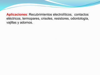 Aplicaciones: Recubrimientos electrolíticos, contactos
eléctricos, termopares, crisoles, resistores, odontología,
vajillas y adornos.
 