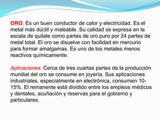 ORO. Es un buen conductor de calor y electricidad. Es el
metal más dúctil y maleable. Su calidad se expresa en la
escala de quilate como partes de oro puro por 24 partes de
metal total. El oro se disuelve con facilidad en mercurio
para formar amalgamas. Es uno de los metales menos
reactivos químicamente.

Aplicaciones: Cerca de tres cuartas partes de la producción
mundial del oro se consume en joyería. Sus aplicaciones
industriales, especialmente en electrónica, consumen 10-
15%. El remanente está dividido entre los empleos médicos
y dentales, acuñación y reservas para el gobierno y
particulares.
 