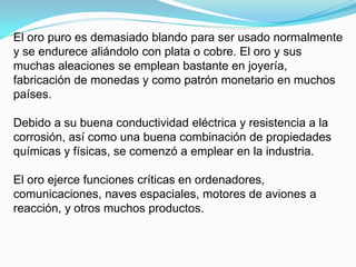 El oro puro es demasiado blando para ser usado normalmente
y se endurece aliándolo con plata o cobre. El oro y sus
muchas aleaciones se emplean bastante en joyería,
fabricación de monedas y como patrón monetario en muchos
países.

Debido a su buena conductividad eléctrica y resistencia a la
corrosión, así como una buena combinación de propiedades
químicas y físicas, se comenzó a emplear en la industria.

El oro ejerce funciones críticas en ordenadores,
comunicaciones, naves espaciales, motores de aviones a
reacción, y otros muchos productos.
 