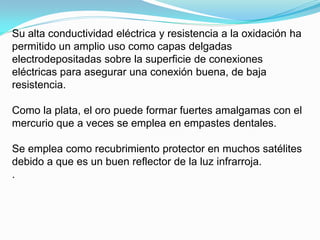 Su alta conductividad eléctrica y resistencia a la oxidación ha
permitido un amplio uso como capas delgadas
electrodepositadas sobre la superficie de conexiones
eléctricas para asegurar una conexión buena, de baja
resistencia.

Como la plata, el oro puede formar fuertes amalgamas con el
mercurio que a veces se emplea en empastes dentales.

Se emplea como recubrimiento protector en muchos satélites
debido a que es un buen reflector de la luz infrarroja.
.
 